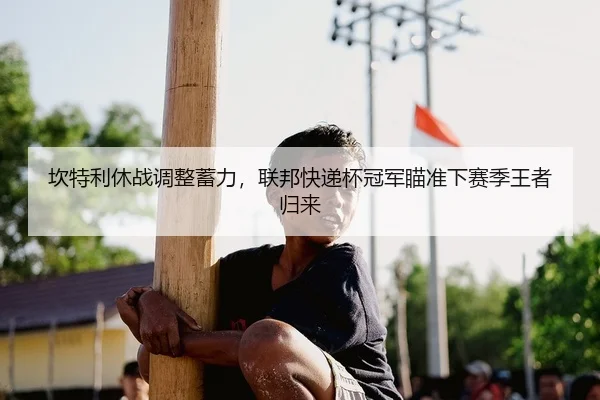 坎特利休战调整蓄力，联邦快递杯冠军瞄准下赛季王者归来